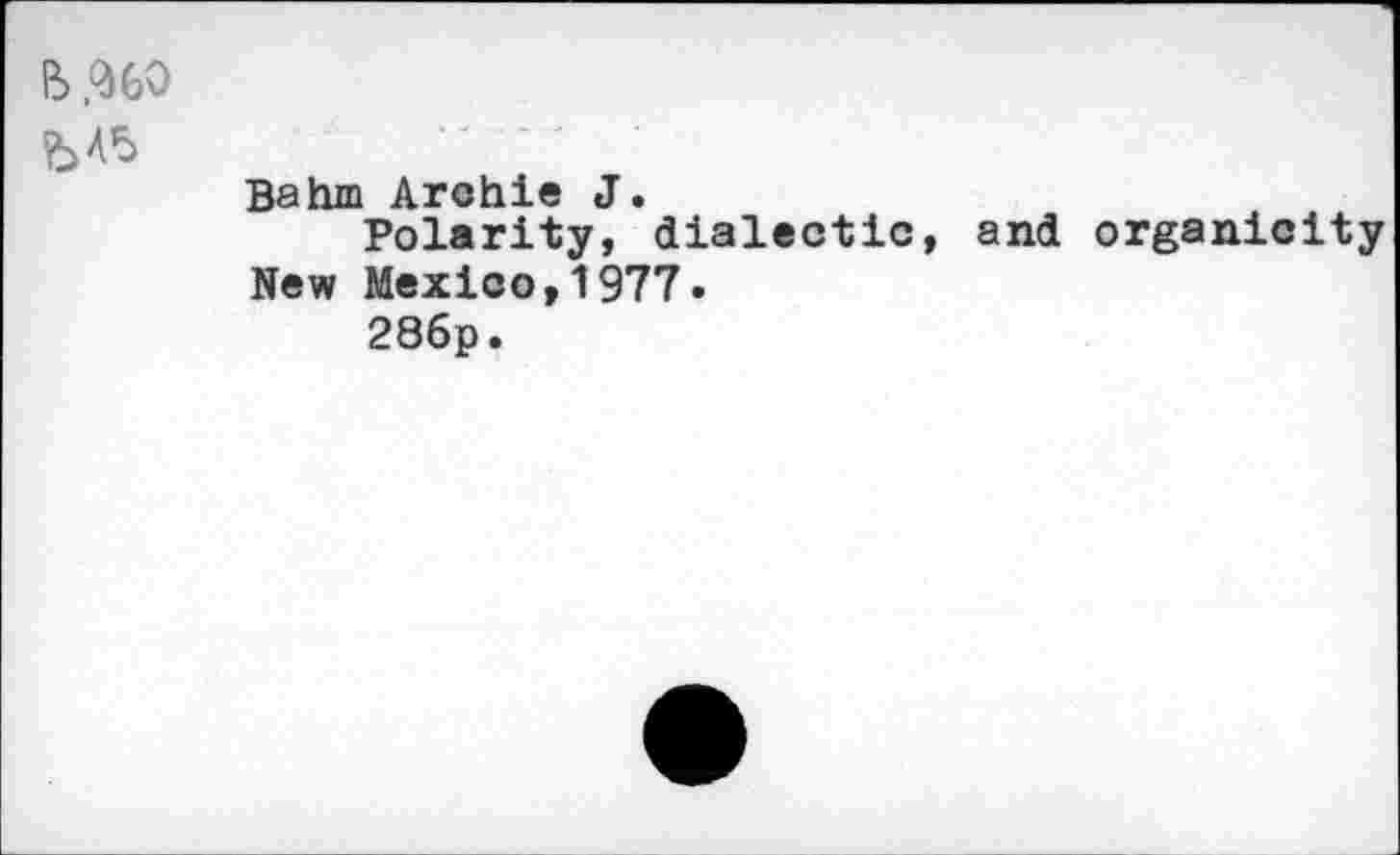 ﻿bA5
Bahm Archie J.
Polarity, dialectic, and organicity New Mexico,1977.
286p.